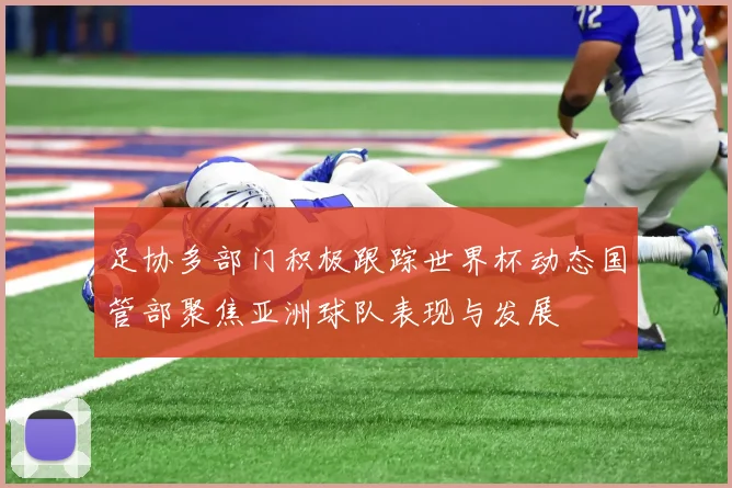足协多部门积极跟踪世界杯动态国管部聚焦亚洲球队表现与发展