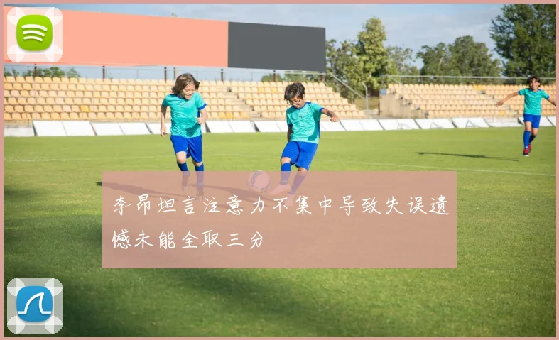 李昂坦言注意力不集中导致失误遗憾未能全取三分