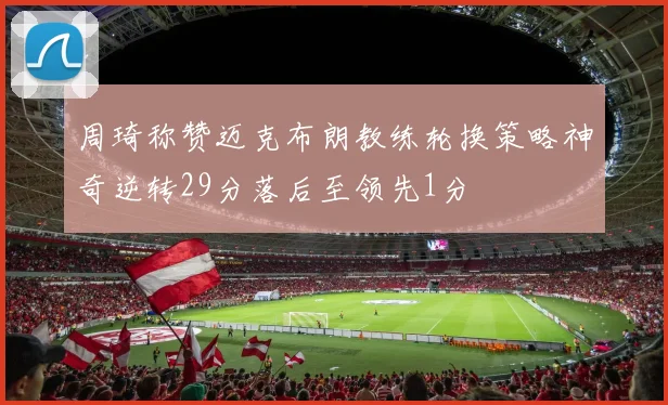 周琦称赞迈克布朗教练轮换策略神奇逆转29分落后至领先1分