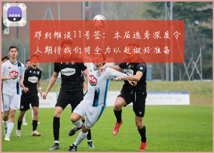 邓利维谈11号签：本届选秀深度令人期待我们将全力以赴做好准备