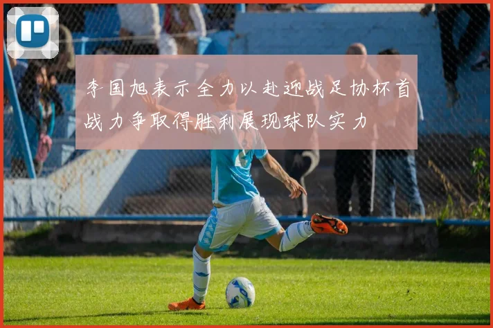 李国旭表示全力以赴迎战足协杯首战力争取得胜利展现球队实力