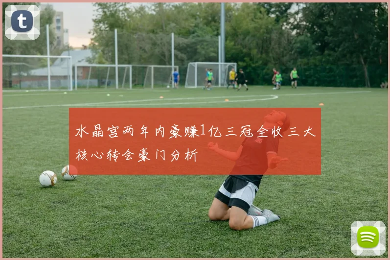 水晶宫两年内豪赚1亿三冠全收三大核心转会豪门分析