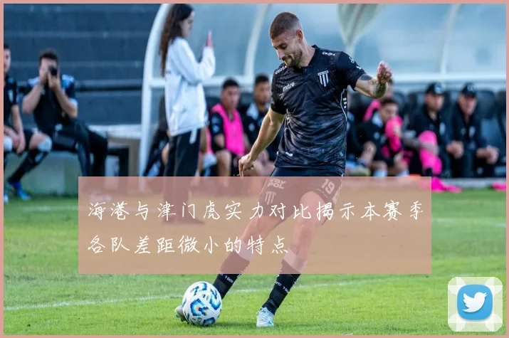 海港与津门虎实力对比揭示本赛季各队差距微小的特点
