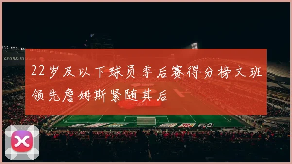 22岁及以下球员季后赛得分榜文班领先詹姆斯紧随其后