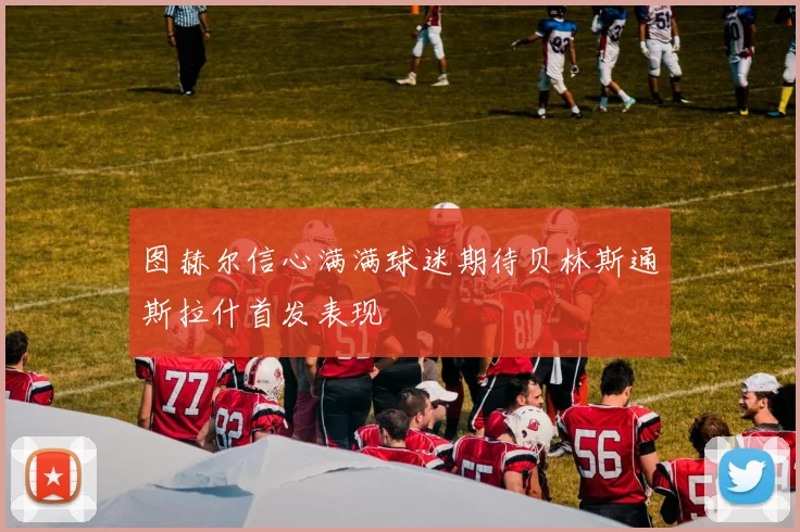 图赫尔信心满满球迷期待贝林斯通斯拉什首发表现