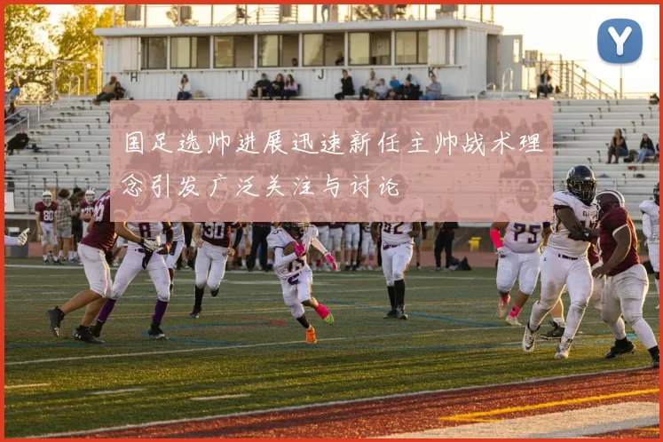 国足选帅进展迅速新任主帅战术理念引发广泛关注与讨论