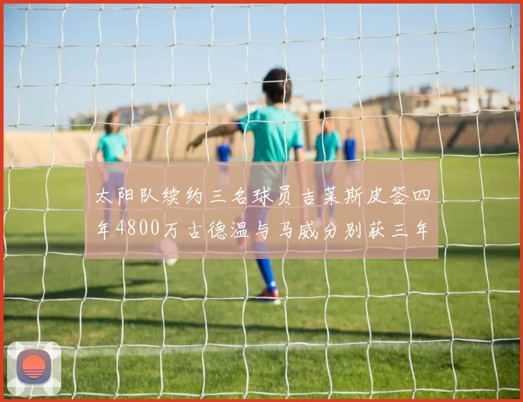 太阳队续约三名球员吉莱斯皮签四年4800万古德温与马威分别获三年合同