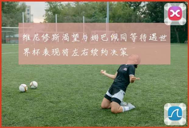 维尼修斯渴望与姆巴佩同等待遇世界杯表现将左右续约决策