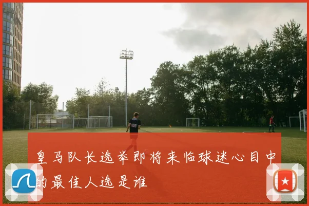 皇马队长选举即将来临球迷心目中的最佳人选是谁