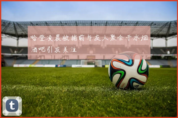 哈登凌晨被捕前与友人聚会于水烟酒吧引发关注