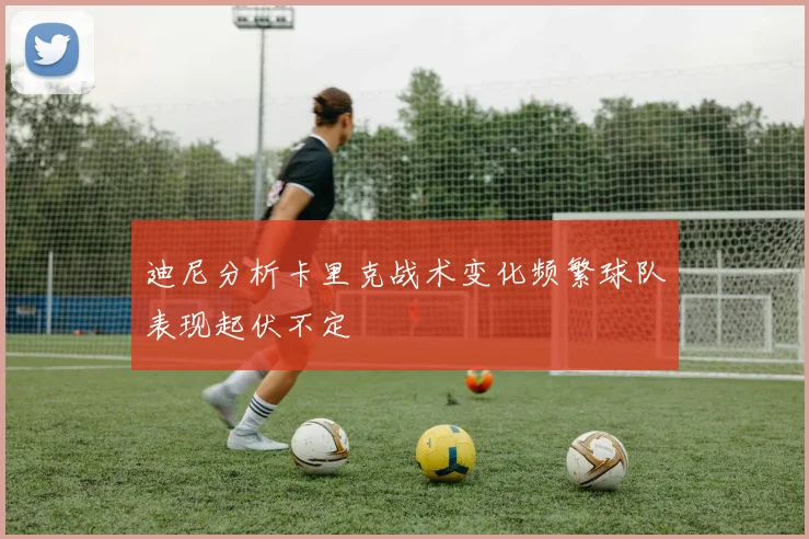 迪尼分析卡里克战术变化频繁球队表现起伏不定