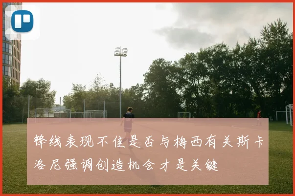 锋线表现不佳是否与梅西有关斯卡洛尼强调创造机会才是关键