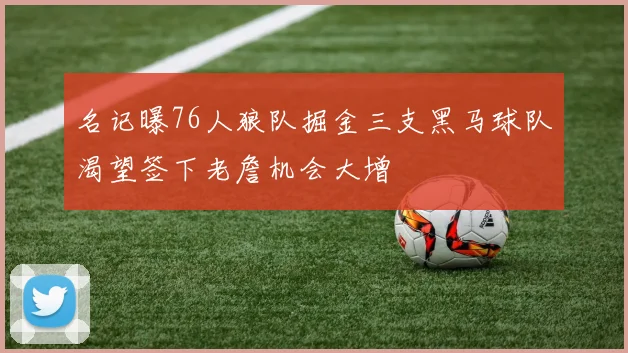 名记曝76人狼队掘金三支黑马球队渴望签下老詹机会大增