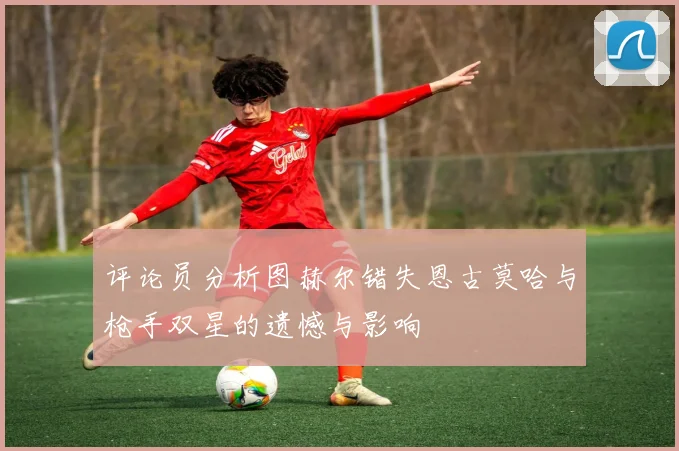 评论员分析图赫尔错失恩古莫哈与枪手双星的遗憾与影响