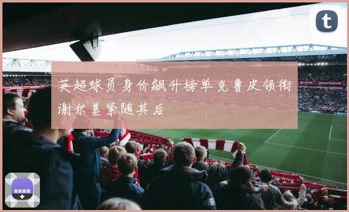 英超球员身价飙升榜单克鲁皮领衔谢尔基紧随其后