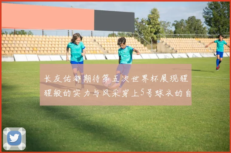 长友佑都期待第五次世界杯展现猩猩般的实力与风采穿上5号球衣的自豪感