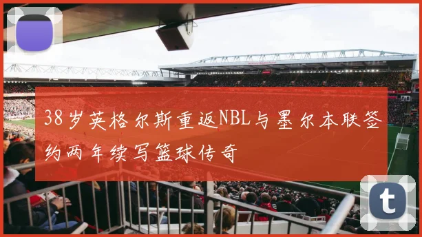 38岁英格尔斯重返NBL与墨尔本联签约两年续写篮球传奇