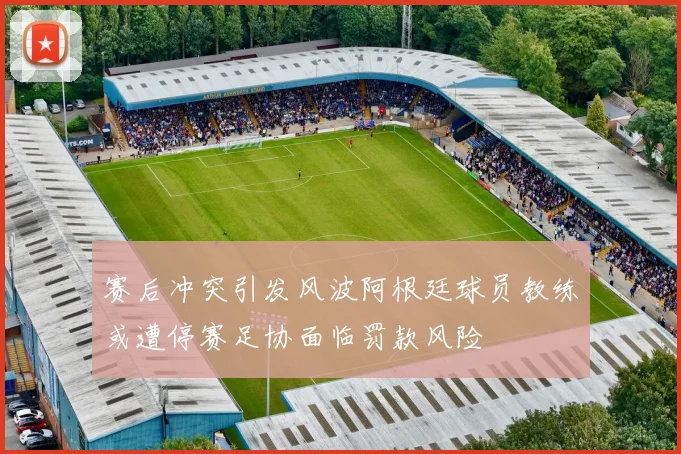 赛后冲突引发风波阿根廷球员教练或遭停赛足协面临罚款风险